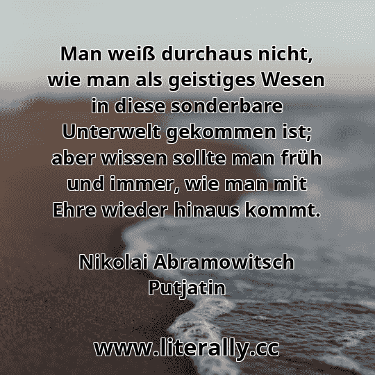 Man weiß durchaus nicht, wie man als geistiges Wesen in diese sonderbare Unterwelt gekommen ist; aber wissen sollte man früh und immer, wie man mit Ehre wieder hinaus kommt.
Nikolai Abramowitsch Putjatin
