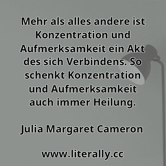 Mehr als alles andere ist Konzentration und Aufmerksamkeit ein Akt des sich Verbindens. So schenkt Konzentration und Aufmerksamkeit auch immer Heilung.
Julia Margaret Cameron
