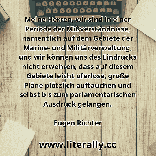 Meine Herren, wir sind in einer Periode der Mißverständnisse, namentlich auf dem Gebiete der Marine- und Militärverwaltung, und wir können uns des Eindrucks nicht erwehren, dass auf diesem Gebiete leicht uferlose, große Pläne plötzlich auftauchen und selbst bis zum parlamentarischen Ausdruck gelangen.
Eugen Richter
