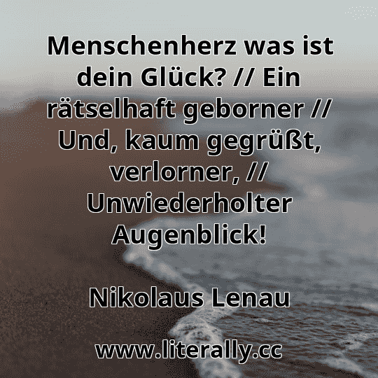 Menschenherz was ist dein Glück? // Ein rätselhaft geborner // Und, kaum gegrüßt, verlorner, // Unwiederholter Augenblick!
Nikolaus Lenau
