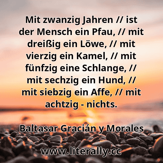 Mit zwanzig Jahren // ist der Mensch ein Pfau, // mit dreißig ein Löwe, // mit vierzig ein Kamel, // mit fünfzig eine Schlange, // mit sechzig ein Hund, // mit siebzig ein Affe, // mit achtzig - nichts.
Baltasar Gracián y Morales
