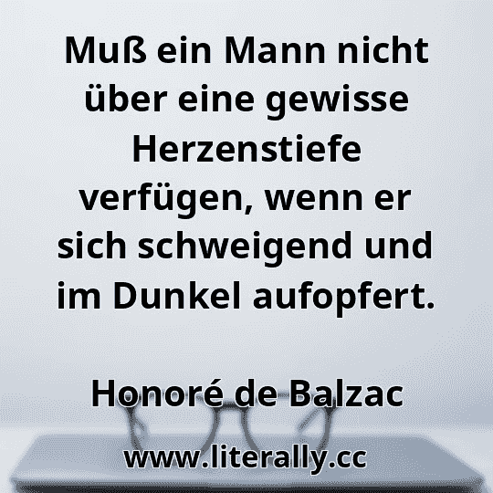 Muß ein Mann nicht über eine gewisse Herzenstiefe verfügen, wenn er sich schweigend und im Dunkel aufopfert.
Honoré de Balzac
