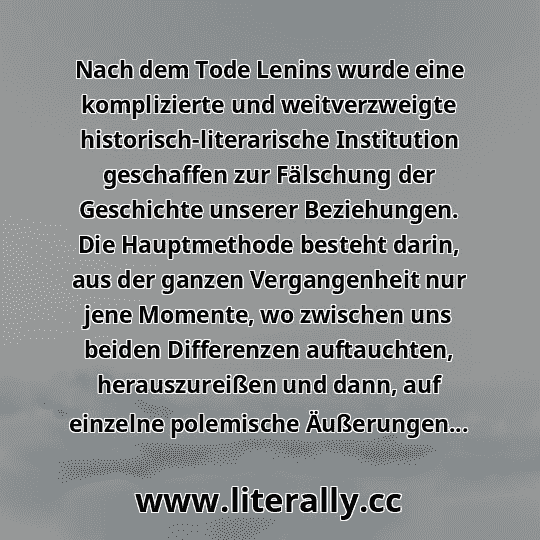Nach dem Tode Lenins wurde eine komplizierte und weitverzweigte historisch-literarische Institution geschaffen zur Fälschung der Geschichte unserer Beziehungen. Die Hauptmethode besteht darin, aus der ganzen Vergangenheit nur jene Momente, wo zwischen uns beiden Differenzen auftauchten, herauszureißen und dann, auf einzelne polemische Äußerungen...
