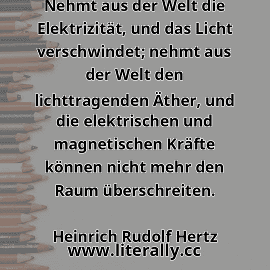 Nehmt aus der Welt die Elektrizität, und das Licht verschwindet; nehmt aus der Welt den lichttragenden Äther, und die elektrischen und magnetischen Kräfte können nicht mehr den Raum überschreiten.
Heinrich Rudolf Hertz
