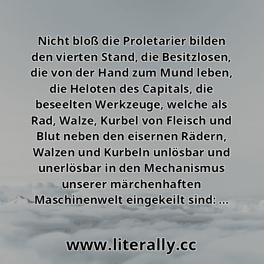 Nicht bloß die Proletarier bilden den vierten Stand, die Besitzlosen, die von der Hand zum Mund leben, die Heloten des Capitals, die beseelten Werkzeuge, welche als Rad, Walze, Kurbel von Fleisch und Blut neben den eisernen Rädern, Walzen und Kurbeln unlösbar und unerlösbar in den Mechanismus unserer märchenhaften Maschinenwelt eingekeilt sind: ...