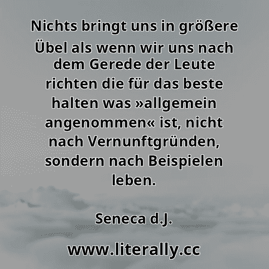 Nichts bringt uns in größere Übel als wenn wir uns nach dem Gerede der Leute richten die für das beste halten was »allgemein angenommen« ist, nicht nach Vernunftgründen, sondern nach Beispielen leben.
Seneca d.J.

