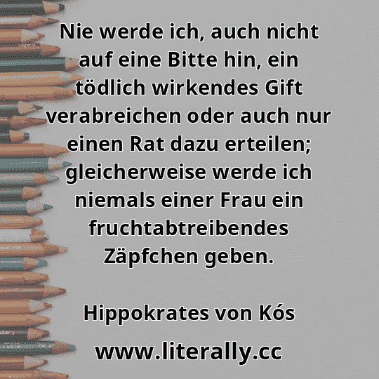 Nie werde ich, auch nicht auf eine Bitte hin, ein tödlich wirkendes Gift verabreichen oder auch nur einen Rat dazu erteilen; gleicherweise werde ich niemals einer Frau ein fruchtabtreibendes Zäpfchen geben.
Hippokrates von Kós
