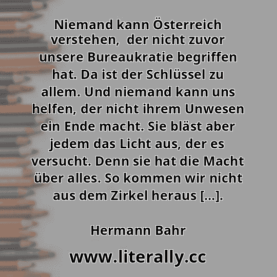 Niemand kann Österreich verstehen,  der nicht zuvor unsere Bureaukratie begriffen hat. Da ist der Schlüssel zu allem. Und niemand kann uns helfen, der nicht ihrem Unwesen ein Ende macht. Sie bläst aber jedem das Licht aus, der es versucht. Denn sie hat die Macht über alles. So kommen wir nicht aus dem Zirkel heraus […].
Hermann Bahr
