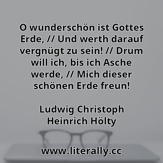 O wunderschön ist Gottes Erde, // Und werth darauf vergnügt zu sein! // Drum will ich, bis ich Asche werde, // Mich dieser schönen Erde freun!
Ludwig Christoph Heinrich Hölty
