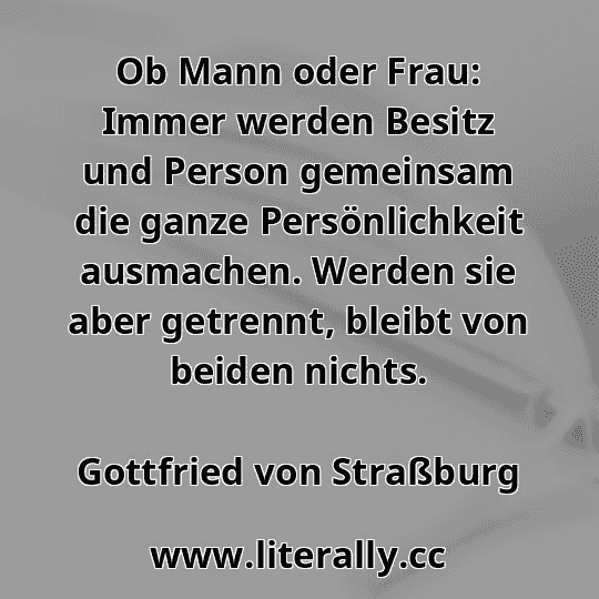 Ob Mann oder Frau: Immer werden Besitz und Person gemeinsam die ganze Persönlichkeit ausmachen. Werden sie aber getrennt, bleibt von beiden nichts.
Gottfried von Straßburg
