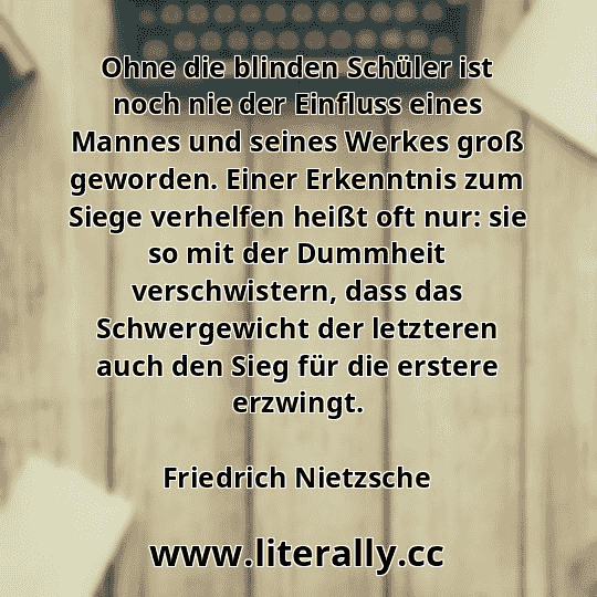 Ohne die blinden Schüler ist noch nie der Einfluss eines Mannes und seines Werkes groß geworden. Einer Erkenntnis zum Siege verhelfen heißt oft nur: sie so mit der Dummheit verschwistern, dass das Schwergewicht der letzteren auch den Sieg für die erstere erzwingt.
Friedrich Nietzsche
