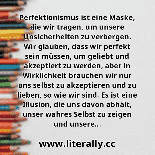 Perfektionismus ist eine Maske, die wir tragen, um unsere Unsicherheiten zu verbergen. Wir glauben, dass wir perfekt sein müssen, um geliebt und akzeptiert zu werden, aber in Wirklichkeit brauchen wir nur uns selbst zu akzeptieren und zu lieben, so wie wir sind. Es ist eine Illusion, die uns davon abhält, unser wahres Selbst zu zeigen und unsere...