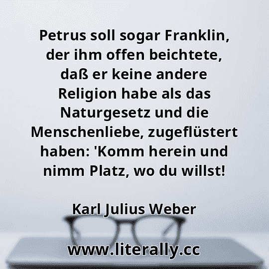 Petrus soll sogar Franklin, der ihm offen beichtete, daß er keine andere Religion habe als das Naturgesetz und die Menschenliebe, zugeflüstert haben: 'Komm herein und nimm Platz, wo du willst!
Karl Julius Weber
