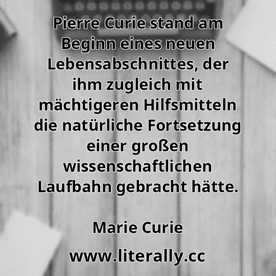 Pierre Curie stand am Beginn eines neuen Lebensabschnittes, der ihm zugleich mit mächtigeren Hilfsmitteln die natürliche Fortsetzung einer großen wissenschaftlichen Laufbahn gebracht hätte.
Marie Curie
Pierre Curie stand am Beginn eines neuen Lebensabschnittes, der ihm zugleich mit mächtigeren Hilfsmitteln die natürliche Fortsetzung einer großen wissenschaftlichen Laufbahn gebracht hätte.
Marie Curie