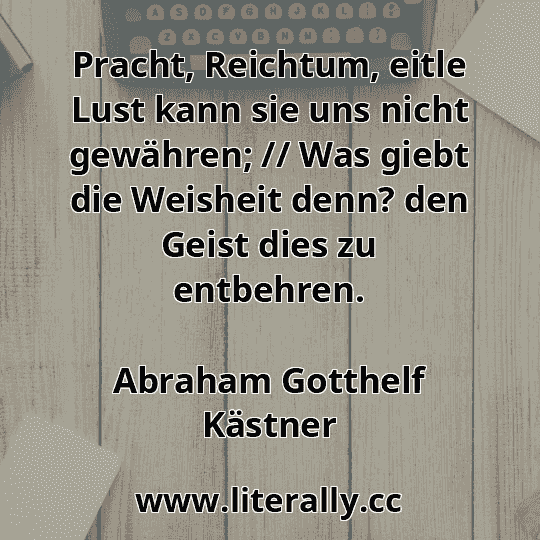 Pracht, Reichtum, eitle Lust kann sie uns nicht gewähren; // Was giebt die Weisheit denn? den Geist dies zu entbehren.
Abraham Gotthelf Kästner
