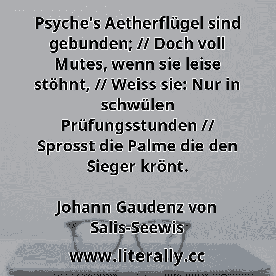 Psyche's Aetherflügel sind gebunden; // Doch voll Mutes, wenn sie leise stöhnt, // Weiss sie: Nur in schwülen Prüfungsstunden // Sprosst die Palme die den Sieger krönt.
Johann Gaudenz von Salis-Seewis
