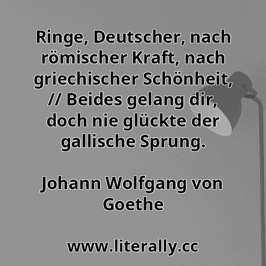 Ringe, Deutscher, nach römischer Kraft, nach griechischer Schönheit, // Beides gelang dir, doch nie glückte der gallische Sprung.
Johann Wolfgang von Goethe
