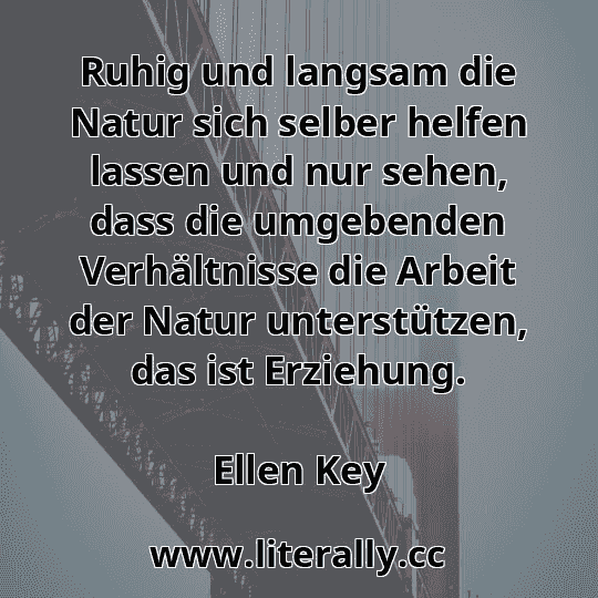 Ruhig und langsam die Natur sich selber helfen lassen und nur sehen, dass die umgebenden Verhältnisse die Arbeit der Natur unterstützen, das ist Erziehung.
Ellen Key
