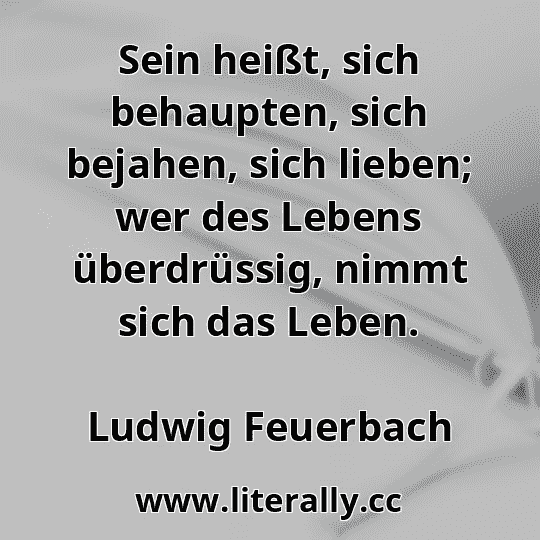 Sein heißt, sich behaupten, sich bejahen, sich lieben; wer des Lebens überdrüssig, nimmt sich das Leben.
Ludwig Feuerbach
