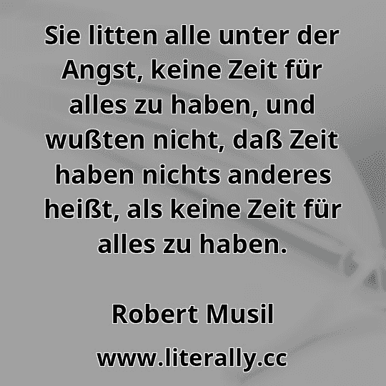 Sie litten alle unter der Angst, keine Zeit für alles zu haben, und wußten nicht, daß Zeit haben nichts anderes heißt, als keine Zeit für alles zu haben.
Robert Musil
 Sie litten alle unter der Angst, keine Zeit für alles zu haben, und wußten nicht, daß Zeit haben nichts anderes heißt, als keine Zeit für alles zu haben.
Robert Musil