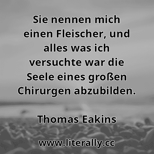 Sie nennen mich einen Fleischer, und alles was ich versuchte war die Seele eines großen Chirurgen abzubilden.
Thomas Eakins
