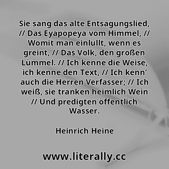 Sie sang das alte Entsagungslied, // Das Eyapopeya vom Himmel, // Womit man einlullt, wenn es greint, // Das Volk, den großen Lümmel. // Ich kenne die Weise, ich kenne den Text, // Ich kenn’ auch die Herren Verfasser; // Ich weiß, sie tranken heimlich Wein // Und predigten öffentlich Wasser.
Heinrich Heine
