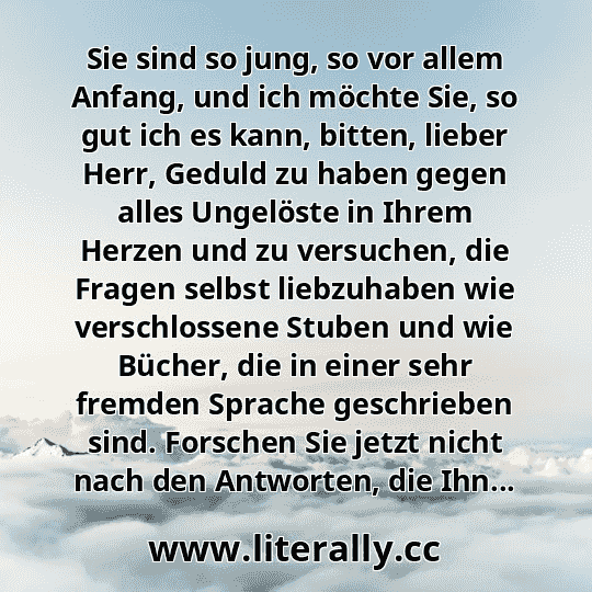 Sie sind so jung, so vor allem Anfang, und ich möchte Sie, so gut ich es kann, bitten, lieber Herr, Geduld zu haben gegen alles Ungelöste in Ihrem Herzen und zu versuchen, die Fragen selbst liebzuhaben wie verschlossene Stuben und wie Bücher, die in einer sehr fremden Sprache geschrieben sind. Forschen Sie jetzt nicht nach den Antworten, die Ihn...