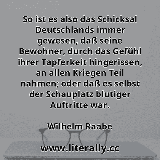 So ist es also das Schicksal Deutschlands immer gewesen, daß seine Bewohner, durch das Gefühl ihrer Tapferkeit hingerissen, an allen Kriegen Teil nahmen; oder daß es selbst der Schauplatz blutiger Auftritte war.
Wilhelm Raabe
 So ist es also das Schicksal Deutschlands immer gewesen, daß seine Bewohner, durch das Gefühl ihrer Tapferkeit hingerissen, an allen Kriegen Teil nahmen; oder daß es selbst der Schauplatz blutiger Auftritte war.
Wilhelm Raabe