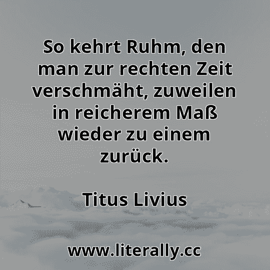 So kehrt Ruhm, den man zur rechten Zeit verschmäht, zuweilen in reicherem Maß wieder zu einem zurück.
Titus Livius

