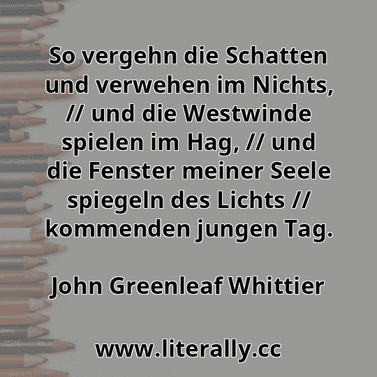 So vergehn die Schatten und verwehen im Nichts, // und die Westwinde spielen im Hag, // und die Fenster meiner Seele spiegeln des Lichts // kommenden jungen Tag.
John Greenleaf Whittier
