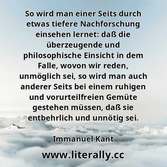 So wird man einer Seits durch etwas tiefere Nachforschung einsehen lernet: daß die überzeugende und philosophische Einsicht in dem Falle, wovon wir reden, unmöglich sei, so wird man auch anderer Seits bei einem ruhigen und vorurteilfreien Gemüte gestehen müssen, daß sie entbehrlich und unnötig sei.
Immanuel Kant
