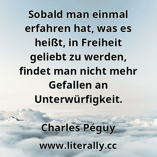 Sobald man einmal erfahren hat, was es heißt, in Freiheit geliebt zu werden, findet man nicht mehr Gefallen an Unterwürfigkeit.
Charles Péguy
