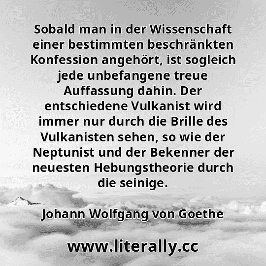 Sobald man in der Wissenschaft einer bestimmten beschränkten Konfession angehört, ist sogleich jede unbefangene treue Auffassung dahin. Der entschiedene Vulkanist wird immer nur durch die Brille des Vulkanisten sehen, so wie der Neptunist und der Bekenner der neuesten Hebungstheorie durch die seinige.
Johann Wolfgang von Goethe
