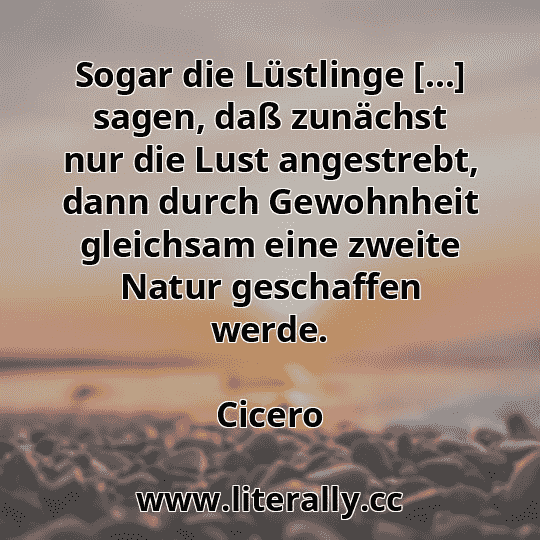 Sogar die Lüstlinge […] sagen, daß zunächst nur die Lust angestrebt, dann durch Gewohnheit gleichsam eine zweite Natur geschaffen werde.
Cicero
