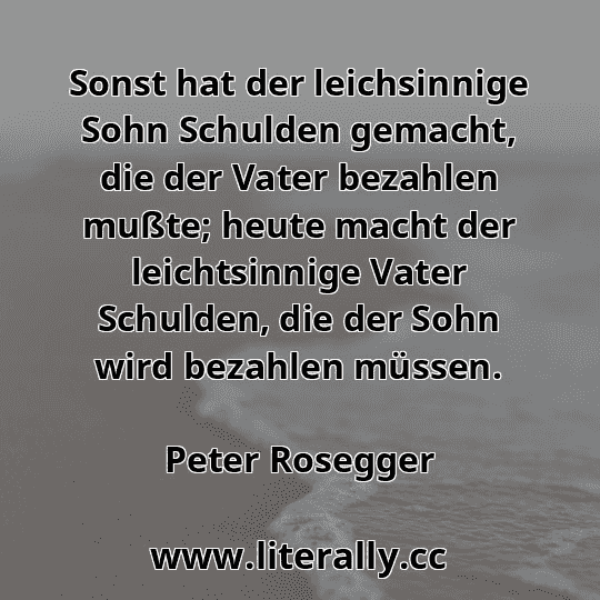 Sonst hat der leichsinnige Sohn Schulden gemacht, die der Vater bezahlen mußte; heute macht der leichtsinnige Vater Schulden, die der Sohn wird bezahlen müssen.
Peter Rosegger
