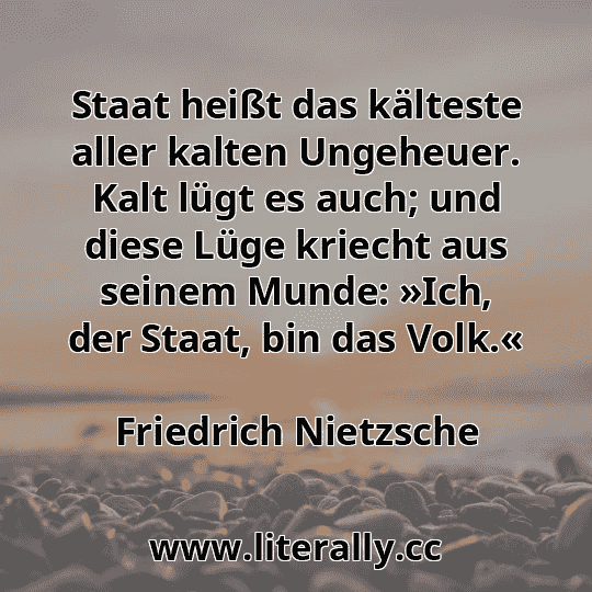 Staat heißt das kälteste aller kalten Ungeheuer. Kalt lügt es auch; und diese Lüge kriecht aus seinem Munde: »Ich, der Staat, bin das Volk.«
Friedrich Nietzsche
