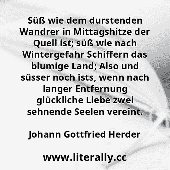 Süß wie dem durstenden Wandrer in Mittagshitze der Quell ist; süß wie nach Wintergefahr Schiffern das blumige Land; Also und süsser noch ists, wenn nach langer Entfernung glückliche Liebe zwei sehnende Seelen vereint.
Johann Gottfried Herder
