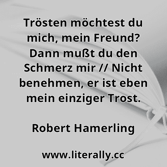 Trösten möchtest du mich, mein Freund? Dann mußt du den Schmerz mir // Nicht benehmen, er ist eben mein einziger Trost.
Robert Hamerling
