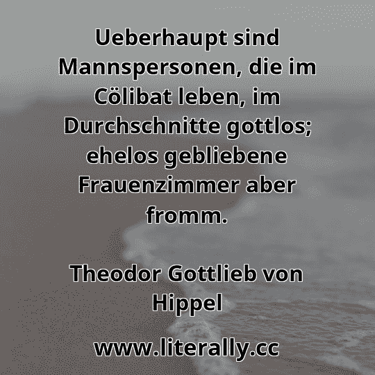 Ueberhaupt sind Mannspersonen, die im Cölibat leben, im Durchschnitte gottlos; ehelos gebliebene Frauenzimmer aber fromm.
Theodor Gottlieb von Hippel
