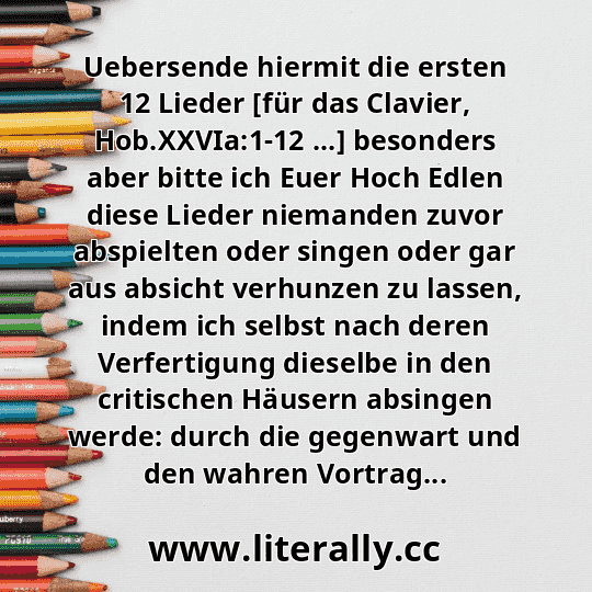 Uebersende hiermit die ersten 12 Lieder [für das Clavier, Hob.XXVIa:1-12 ...] besonders aber bitte ich Euer Hoch Edlen diese Lieder niemanden zuvor abspielten oder singen oder gar aus absicht verhunzen zu lassen, indem ich selbst nach deren Verfertigung dieselbe in den critischen Häusern absingen werde: durch die gegenwart und den wahren Vortrag...