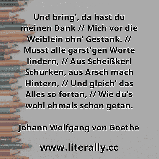 Und bring', da hast du meinen Dank // Mich vor die Weiblein ohn' Gestank. // Musst alle garst'gen Worte lindern, // Aus Scheißkerl Schurken, aus Arsch mach Hintern, // Und gleich' das Alles so fortan, // Wie du's wohl ehmals schon getan.
Johann Wolfgang von Goethe

