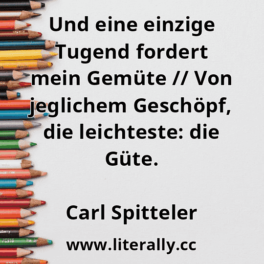 Und eine einzige Tugend fordert mein Gemüte // Von jeglichem Geschöpf, die leichteste: die Güte.
Carl Spitteler
