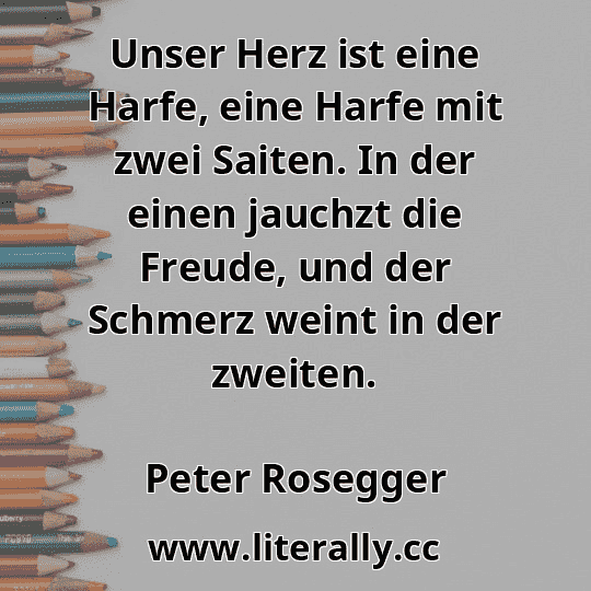 Unser Herz ist eine Harfe, eine Harfe mit zwei Saiten. In der einen jauchzt die Freude, und der Schmerz weint in der zweiten.
Peter Rosegger

