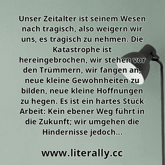 Unser Zeitalter ist seinem Wesen nach tragisch, also weigern wir uns, es tragisch zu nehmen. Die Katastrophe ist hereingebrochen, wir stehen vor den Trümmern, wir fangen an, neue kleine Gewohnheiten zu bilden, neue kleine Hoffnungen zu hegen. Es ist ein hartes Stück Arbeit: Kein ebener Weg führt in die Zukunft; wir umgehen die Hindernisse jedoch...