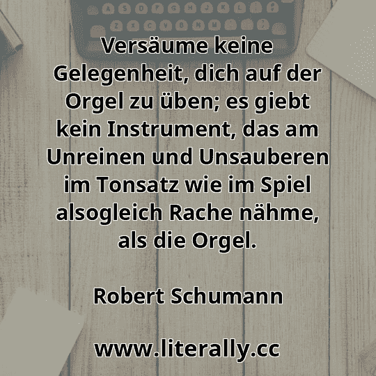 Versäume keine Gelegenheit, dich auf der Orgel zu üben; es giebt kein Instrument, das am Unreinen und Unsauberen im Tonsatz wie im Spiel alsogleich Rache nähme, als die Orgel.
Robert Schumann
