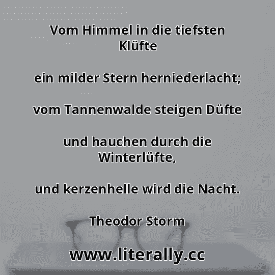Vom Himmel in die tiefsten Klüfte
ein milder Stern herniederlacht;
vom Tannenwalde steigen Düfte
und hauchen durch die Winterlüfte,
und kerzenhelle wird die Nacht.
Theodor Storm
