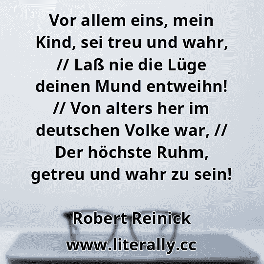 Vor allem eins, mein Kind, sei treu und wahr, // Laß nie die Lüge deinen Mund entweihn! // Von alters her im deutschen Volke war, // Der höchste Ruhm, getreu und wahr zu sein!
Robert Reinick
