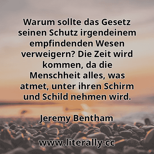 Warum sollte das Gesetz seinen Schutz irgendeinem empfindenden Wesen verweigern? Die Zeit wird kommen, da die Menschheit alles, was atmet, unter ihren Schirm und Schild nehmen wird.
Jeremy Bentham
