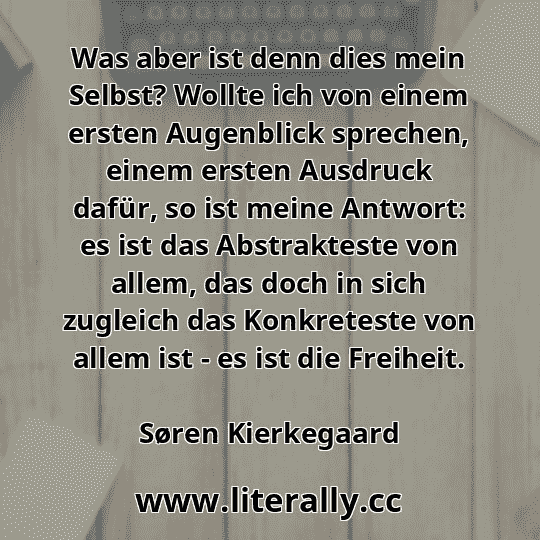 Was aber ist denn dies mein Selbst? Wollte ich von einem ersten Augenblick sprechen, einem ersten Ausdruck dafür, so ist meine Antwort: es ist das Abstrakteste von allem, das doch in sich zugleich das Konkreteste von allem ist - es ist die Freiheit.
Søren Kierkegaard
