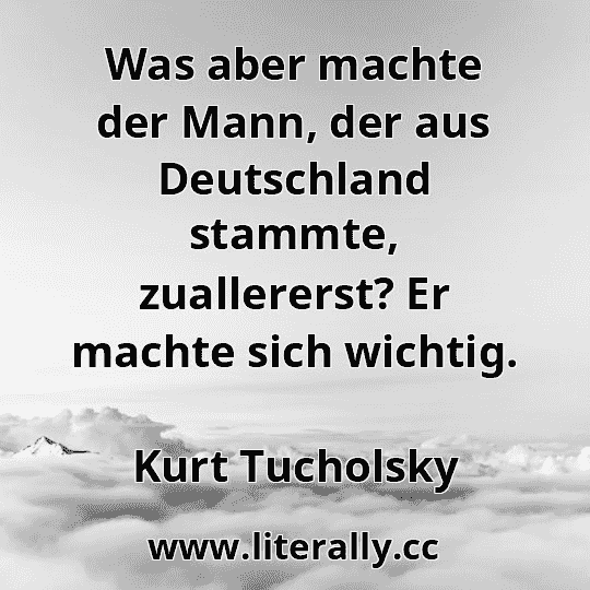 Was aber machte der Mann, der aus Deutschland stammte, zuallererst? Er machte sich wichtig.
Kurt Tucholsky

